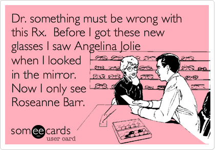 Dr. something must be wrong with this Rx. Before I got these new glasses I saw Angelina Jolie
when I looked
in the mirror.
Now I only see
Roseanne Barr.