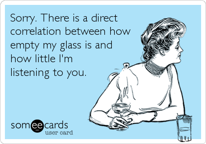 Sorry. There is a direct
correlation between how
empty my glass is and
how little I'm
listening to you.