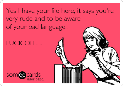 Yes I have your file here, it says you're
very rude and to be aware
of your bad language..
FUCK OFF.....