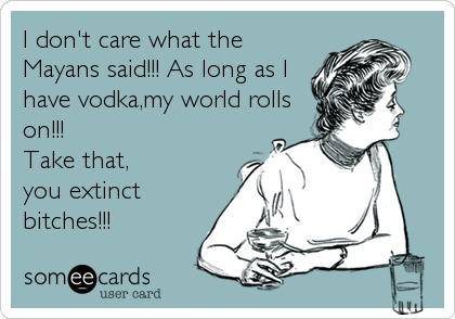 I don't care what the
Mayans said!!! As long as I
have vodka,my world rolls
on!!!
Take that,
you extinct
bitches!!!