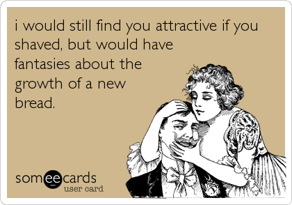 i would still find you attractive if you
shaved, but would have
fantasies about the
growth of a new
bread.