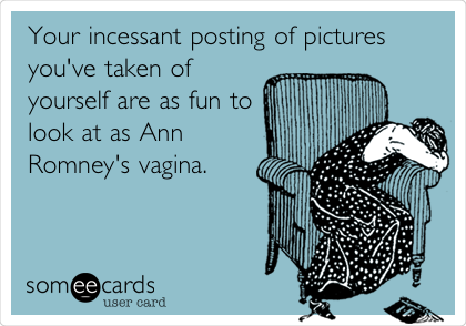 Your incessant posting of pictures
you've taken of
yourself are as fun to
look at as Ann
Romney's vagina.