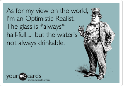 As for my view on the world,
I'm an Optimistic Realist.
The glass is always
half-full.... but the water's
not always drinkable.
