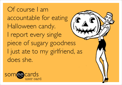 Of course I am
accountable for eating
Halloween candy.
I report every single
piece of sugary goodness
I just ate to my girlfriend, as
does she.