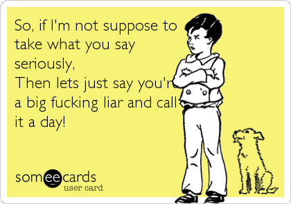 So, if I'm not suppose to
take what you say
seriously,
Then lets just say you're
a big fucking liar and call
it a day!
