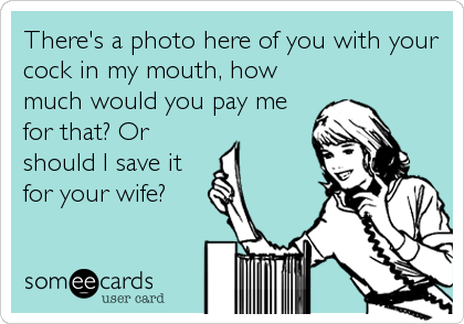 There's a photo here of you with your
cock in my mouth, how
much would you pay me
for that? Or
should I save it
for your wife?