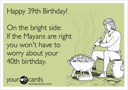 Happy 39th Birthday!
On the bright side:
If the Mayans are right
you won't have to
worry about your
40th birthday.