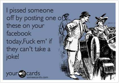 I pissed someone off by
posting one of
these on your
facebook
today,Fuck em' if
they can't take a
joke!