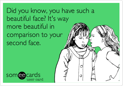 Did you know, you have such a beautiful face. It's way
more beautiful in
comparison to your
second face.