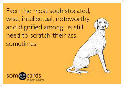 Even the most sophistocated,
wise, intellectual, noteworthy
and dignified among us still
need to scratch their ass
sometimes.