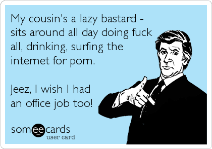 My cousin's a lazy bastard -
sits around all day doing fuck
all, drinking, surfing the
internet for porn.
Jeez, I wish I had
an office job too!
