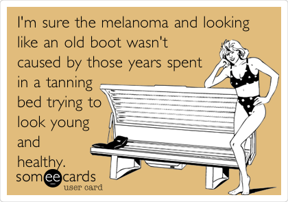 I'm sure the melanoma and looking
like an old boot wasn't
caused by those years spent
in a tanning
bed trying to
look young
and
healthy.