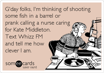 G'day folks, I'm thinking of shooting
some fish in a barrel or
prank calling a nurse caring
for Kate Middleton.
Text Whizz FM
and tell me how
clever I am.