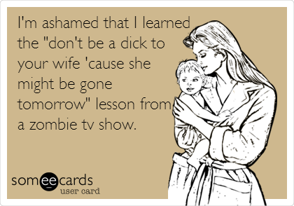 I'm ashamed that I learned
the "don't be a dick to
your wife 'cause she
might be gone
tomorrow" lesson from
a zombie tv show.