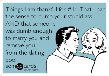 Things I am thankful for #1: That I had
the sense to dump your stupid ass
AND that someone
was dumb enough
to marry you and
remove you
from the dating
pool.