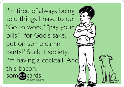 I'm tired of always being
told things I have to do.
"Go to work," "pay your
bills," "for God's sake,
put on some damn
pants!" Suck it society.
I'm having a cocktail. And
this bacon.