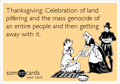 Thanksgiving: Celebration of land
pilfering and the mass genocide of
an entire people and then getting
away with it.