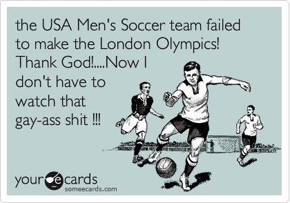 the USA Men's Soccer team failed to make the London Olympics!
Thank God!....Now I
don't have to
watch that
gay-ass shit !!!