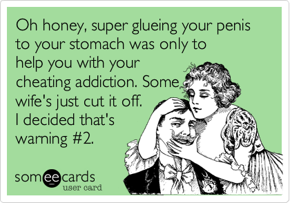 Oh honey%2C super glueing your penis to your stomach was only to
help you with your
cheating addiction. Some
wife's just cut it off.
I decided that's
warning %232.
