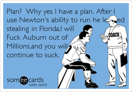 Plan? Why yes I have a plan. After I
use Newton's ability to run he learned
stealing in Florida,I will
Fuck Auburn out of
Millions,and you will
continue to suck.