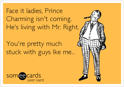 Face it ladies, Prince
Charming isn't coming.
He's living with Mr. Right.
You're pretty much
stuck with guys lke me...