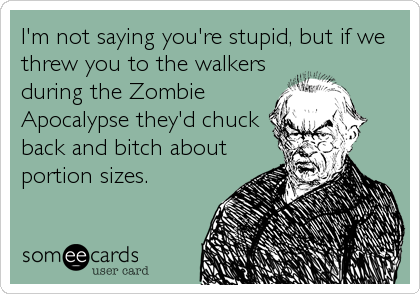 I'm not saying you're stupid, but if we
threw you to the walkers
during the Zombie
Apocalypse they'd chuck
back and bitch about
portion sizes.