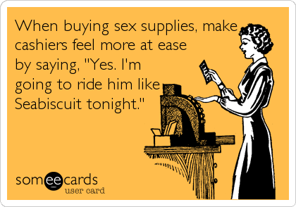 When buying sex supplies, make
cashiers feel more at ease
by saying, "Yes. I'm
going to ride him like
Seabiscuit tonight."