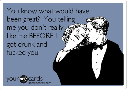 You know what would have
been great? You telling
me you don't really
like me BEFORE I
got drunk and
fucked you!