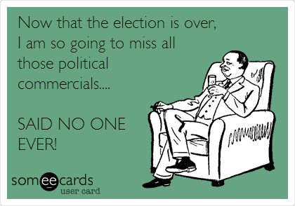 Now that the election is over,
I am so going to miss all
those political
commercials....
SAID NO ONE
EVER!