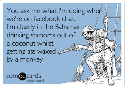 You ask me what I'm doing when
we're on facebook chat.
I'm clearly in the Bahamas
drinking shrooms out of
a coconut whist
getting ass waxed
by a monkey