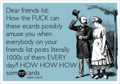 Dear friends list:
How the FUCK can
these ecards possibly
amuse you when
everybody on your
friends list posts literally
1000s of them EVERY
day?! HOW HOW HOW