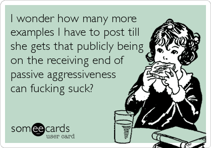 I wonder how many more
examples I have to post till
she gets that publicly being
on the receiving end of
passive aggressiveness
can fucking suck?