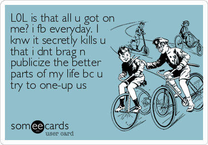 L0L is that all u got on
me? i fb everyday. I
knw it secretly kills u
that i dnt brag n
publicize the better
parts of my life bc u<br