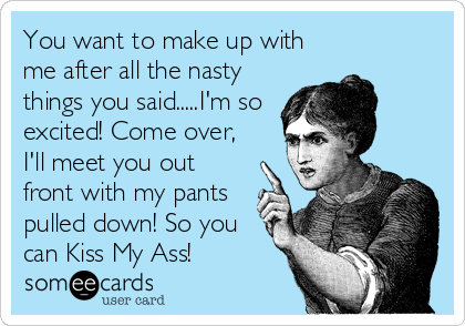 You want to make up with
me after all the nasty
things you said.....I'm so
excited! Come over,
I'll meet you out
front with my pants
pulled down! So you
can Kiss My Ass!