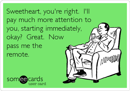 Sweetheart, you're right. I'll
pay much more attention to
you, starting immediately,
okay? Great. Now
pass me the
remote.