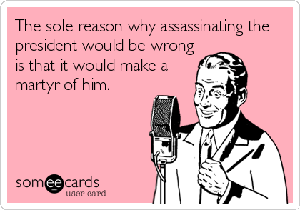 The sole reason why assassinating the
president would be wrong
is that it would make a
martyr of him.