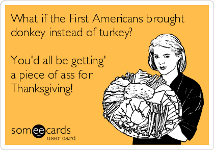What if the First Americans brought
donkey instead of turkey?
You'd all be getting'
a piece of ass for
Thanksgiving!