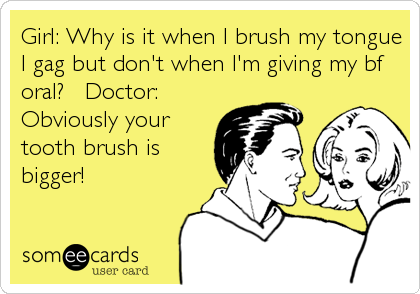 Girl: Why is it when I brush my tongue
I gag but don't when I'm giving my bf
oral? Doctor:
Obviously your
tooth brush is
bigger!