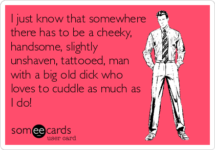 I just know that somewhere
there has to be a cheeky,
handsome, slightly
unshaven, tattooed, man
with a big old dick who
loves to cuddle as much as
I do!