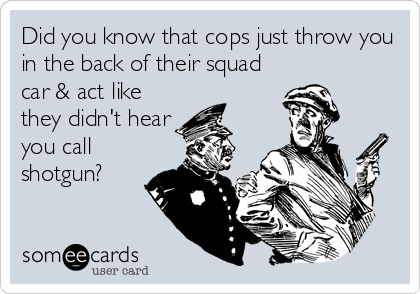 Did you know that cops just throw you
in the back of their squad
car & act like
they didn't hear
you call
shotgun?