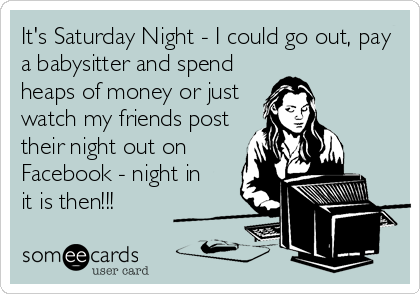 It's Saturday Night - I could go out, pay
a babysitter and spend
heaps of money or just
watch my friends post
their night out on
Facebook - night in
it is then!!!