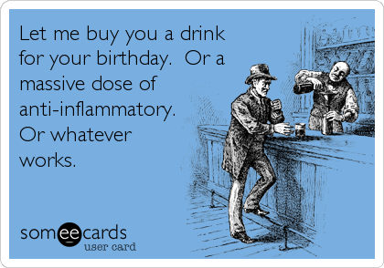 Let me buy you a drink
for your birthday. Or a
massive dose of
anti-inflammatory.
Or whatever
works.
