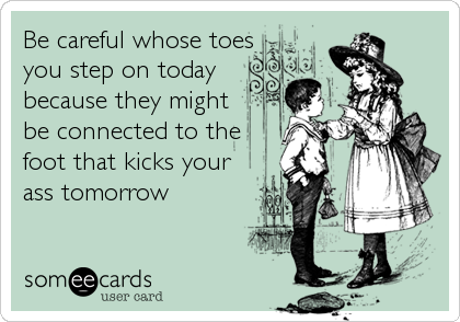 Be careful whose toes
you step on today
because they might
be connected to the
foot that kicks your
ass tomorrow