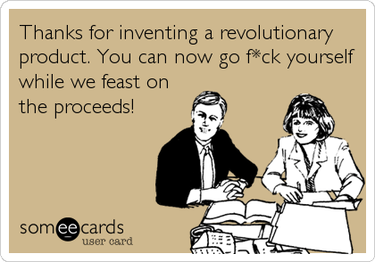 Thanks for inventing a revolutionary
product. You can now go f*ck yourself
while we feast on
the proceeds!