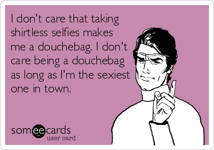 I don't care that taking
shirtless selfies makes
me a douchebag. I don't
care being a douchebag
as long as I'm the sexiest
one in town.