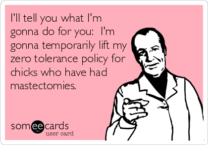 I'll tell you what I'm
gonna do for you: I'm
gonna temporarily lift my
zero tolerance policy for
chicks who have had
mastectomies.