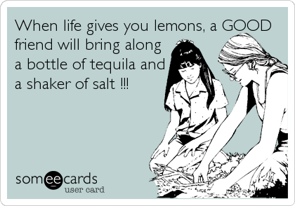 When life gives you lemons, a GOOD
friend will bring along
a bottle of tequila and
a shaker of salt !!!