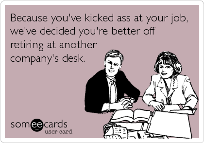 Because you've kicked ass at your job,
we've decided you're better off
retiring at another
company's desk.