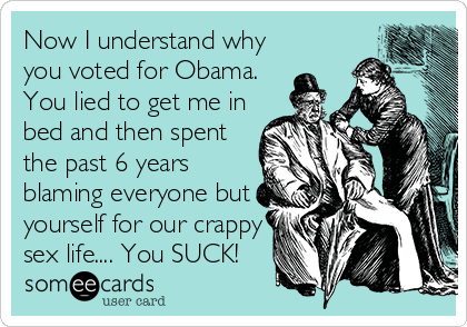 Now I understand why
you voted for Obama.
You lied to get me in
bed and then spent
the past 6 years
blaming everyone but
yourself for our crappy
sex life.... You SUCK!