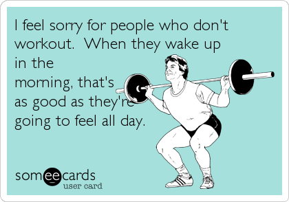 I feel sorry for people who don't
workout. When they wake up
in the
morning, that's
as good as they're
going to feel all day.